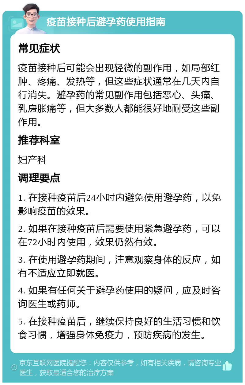 疫苗接种后避孕药使用指南 常见症状 疫苗接种后可能会出现轻微的副作用，如局部红肿、疼痛、发热等，但这些症状通常在几天内自行消失。避孕药的常见副作用包括恶心、头痛、乳房胀痛等，但大多数人都能很好地耐受这些副作用。 推荐科室 妇产科 调理要点 1. 在接种疫苗后24小时内避免使用避孕药，以免影响疫苗的效果。 2. 如果在接种疫苗后需要使用紧急避孕药，可以在72小时内使用，效果仍然有效。 3. 在使用避孕药期间，注意观察身体的反应，如有不适应立即就医。 4. 如果有任何关于避孕药使用的疑问，应及时咨询医生或药师。 5. 在接种疫苗后，继续保持良好的生活习惯和饮食习惯，增强身体免疫力，预防疾病的发生。