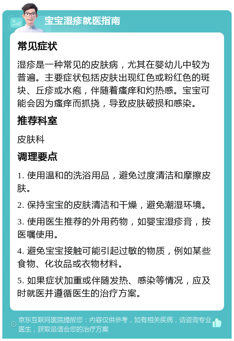 宝宝湿疹就医指南 常见症状 湿疹是一种常见的皮肤病，尤其在婴幼儿中较为普遍。主要症状包括皮肤出现红色或粉红色的斑块、丘疹或水疱，伴随着瘙痒和灼热感。宝宝可能会因为瘙痒而抓挠，导致皮肤破损和感染。 推荐科室 皮肤科 调理要点 1. 使用温和的洗浴用品，避免过度清洁和摩擦皮肤。 2. 保持宝宝的皮肤清洁和干燥，避免潮湿环境。 3. 使用医生推荐的外用药物，如婴宝湿疹膏，按医嘱使用。 4. 避免宝宝接触可能引起过敏的物质，例如某些食物、化妆品或衣物材料。 5. 如果症状加重或伴随发热、感染等情况，应及时就医并遵循医生的治疗方案。