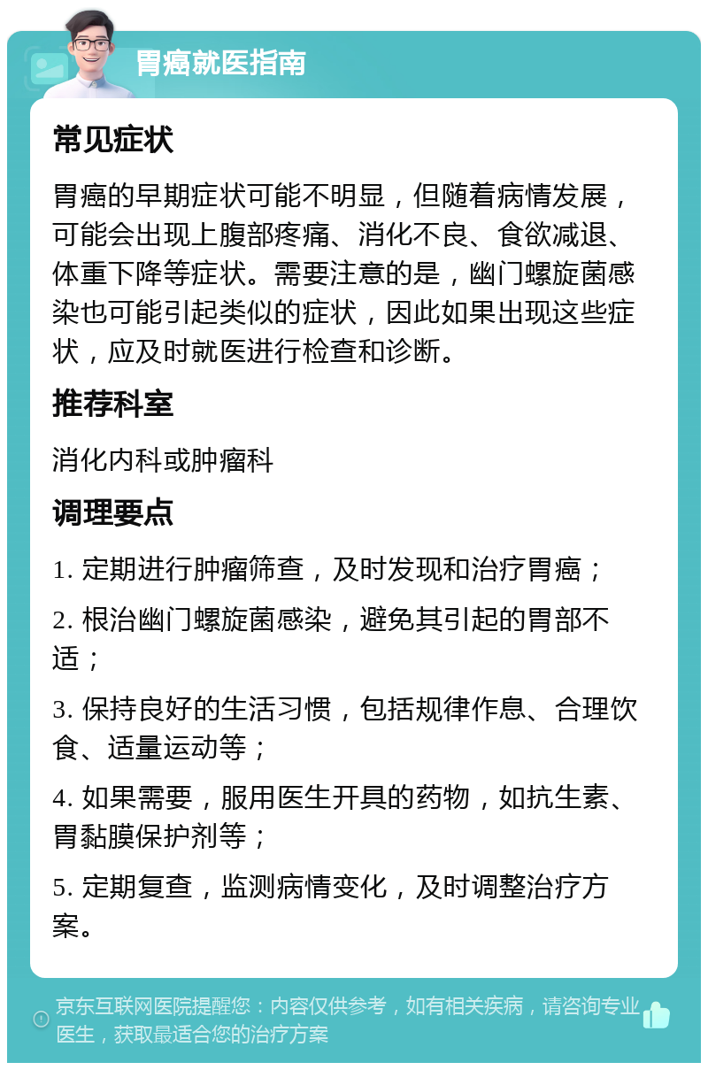 胃癌就医指南 常见症状 胃癌的早期症状可能不明显，但随着病情发展，可能会出现上腹部疼痛、消化不良、食欲减退、体重下降等症状。需要注意的是，幽门螺旋菌感染也可能引起类似的症状，因此如果出现这些症状，应及时就医进行检查和诊断。 推荐科室 消化内科或肿瘤科 调理要点 1. 定期进行肿瘤筛查，及时发现和治疗胃癌； 2. 根治幽门螺旋菌感染，避免其引起的胃部不适； 3. 保持良好的生活习惯，包括规律作息、合理饮食、适量运动等； 4. 如果需要，服用医生开具的药物，如抗生素、胃黏膜保护剂等； 5. 定期复查，监测病情变化，及时调整治疗方案。