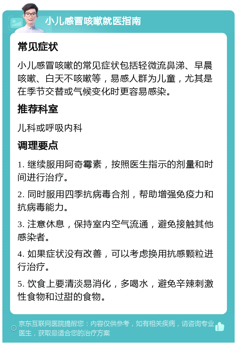 小儿感冒咳嗽就医指南 常见症状 小儿感冒咳嗽的常见症状包括轻微流鼻涕、早晨咳嗽、白天不咳嗽等，易感人群为儿童，尤其是在季节交替或气候变化时更容易感染。 推荐科室 儿科或呼吸内科 调理要点 1. 继续服用阿奇霉素，按照医生指示的剂量和时间进行治疗。 2. 同时服用四季抗病毒合剂，帮助增强免疫力和抗病毒能力。 3. 注意休息，保持室内空气流通，避免接触其他感染者。 4. 如果症状没有改善，可以考虑换用抗感颗粒进行治疗。 5. 饮食上要清淡易消化，多喝水，避免辛辣刺激性食物和过甜的食物。