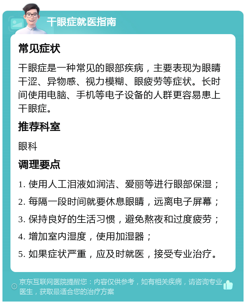 干眼症就医指南 常见症状 干眼症是一种常见的眼部疾病，主要表现为眼睛干涩、异物感、视力模糊、眼疲劳等症状。长时间使用电脑、手机等电子设备的人群更容易患上干眼症。 推荐科室 眼科 调理要点 1. 使用人工泪液如润洁、爱丽等进行眼部保湿； 2. 每隔一段时间就要休息眼睛，远离电子屏幕； 3. 保持良好的生活习惯，避免熬夜和过度疲劳； 4. 增加室内湿度，使用加湿器； 5. 如果症状严重，应及时就医，接受专业治疗。