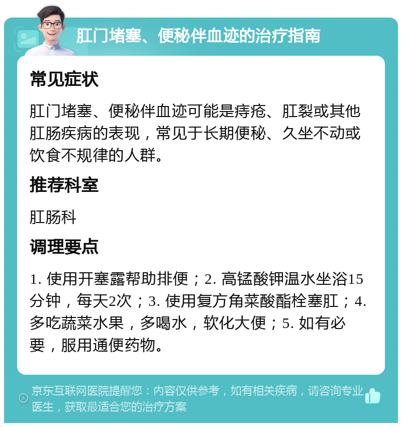 肛门堵塞、便秘伴血迹的治疗指南 常见症状 肛门堵塞、便秘伴血迹可能是痔疮、肛裂或其他肛肠疾病的表现，常见于长期便秘、久坐不动或饮食不规律的人群。 推荐科室 肛肠科 调理要点 1. 使用开塞露帮助排便；2. 高锰酸钾温水坐浴15分钟，每天2次；3. 使用复方角菜酸酯栓塞肛；4. 多吃蔬菜水果，多喝水，软化大便；5. 如有必要，服用通便药物。