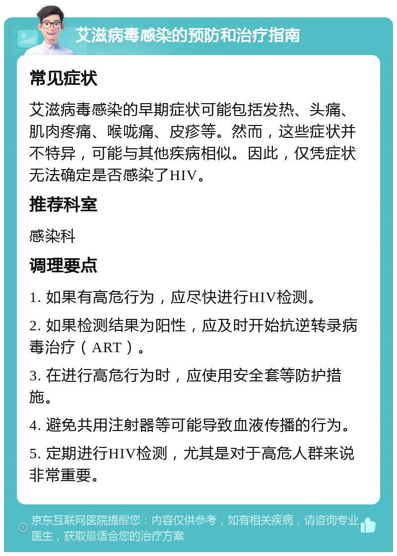 艾滋病毒感染的预防和治疗指南 常见症状 艾滋病毒感染的早期症状可能包括发热、头痛、肌肉疼痛、喉咙痛、皮疹等。然而，这些症状并不特异，可能与其他疾病相似。因此，仅凭症状无法确定是否感染了HIV。 推荐科室 感染科 调理要点 1. 如果有高危行为，应尽快进行HIV检测。 2. 如果检测结果为阳性，应及时开始抗逆转录病毒治疗（ART）。 3. 在进行高危行为时，应使用安全套等防护措施。 4. 避免共用注射器等可能导致血液传播的行为。 5. 定期进行HIV检测，尤其是对于高危人群来说非常重要。