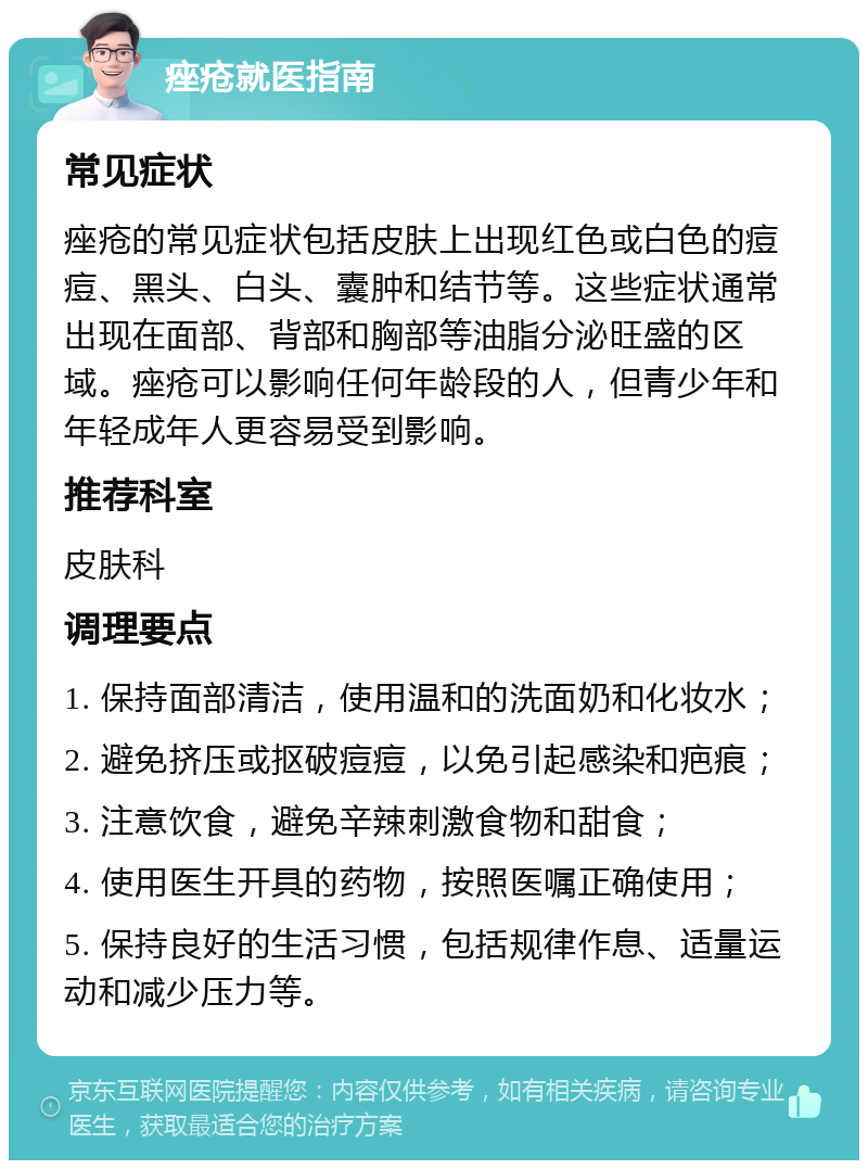 痤疮就医指南 常见症状 痤疮的常见症状包括皮肤上出现红色或白色的痘痘、黑头、白头、囊肿和结节等。这些症状通常出现在面部、背部和胸部等油脂分泌旺盛的区域。痤疮可以影响任何年龄段的人，但青少年和年轻成年人更容易受到影响。 推荐科室 皮肤科 调理要点 1. 保持面部清洁，使用温和的洗面奶和化妆水； 2. 避免挤压或抠破痘痘，以免引起感染和疤痕； 3. 注意饮食，避免辛辣刺激食物和甜食； 4. 使用医生开具的药物，按照医嘱正确使用； 5. 保持良好的生活习惯，包括规律作息、适量运动和减少压力等。