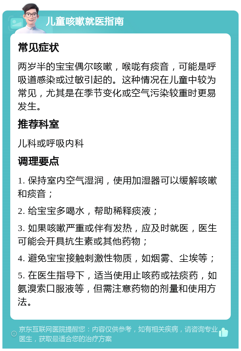 儿童咳嗽就医指南 常见症状 两岁半的宝宝偶尔咳嗽，喉咙有痰音，可能是呼吸道感染或过敏引起的。这种情况在儿童中较为常见，尤其是在季节变化或空气污染较重时更易发生。 推荐科室 儿科或呼吸内科 调理要点 1. 保持室内空气湿润，使用加湿器可以缓解咳嗽和痰音； 2. 给宝宝多喝水，帮助稀释痰液； 3. 如果咳嗽严重或伴有发热，应及时就医，医生可能会开具抗生素或其他药物； 4. 避免宝宝接触刺激性物质，如烟雾、尘埃等； 5. 在医生指导下，适当使用止咳药或祛痰药，如氨溴索口服液等，但需注意药物的剂量和使用方法。