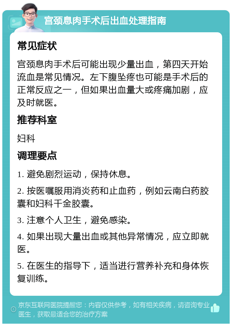 宫颈息肉手术后出血处理指南 常见症状 宫颈息肉手术后可能出现少量出血，第四天开始流血是常见情况。左下腹坠疼也可能是手术后的正常反应之一，但如果出血量大或疼痛加剧，应及时就医。 推荐科室 妇科 调理要点 1. 避免剧烈运动，保持休息。 2. 按医嘱服用消炎药和止血药，例如云南白药胶囊和妇科千金胶囊。 3. 注意个人卫生，避免感染。 4. 如果出现大量出血或其他异常情况，应立即就医。 5. 在医生的指导下，适当进行营养补充和身体恢复训练。