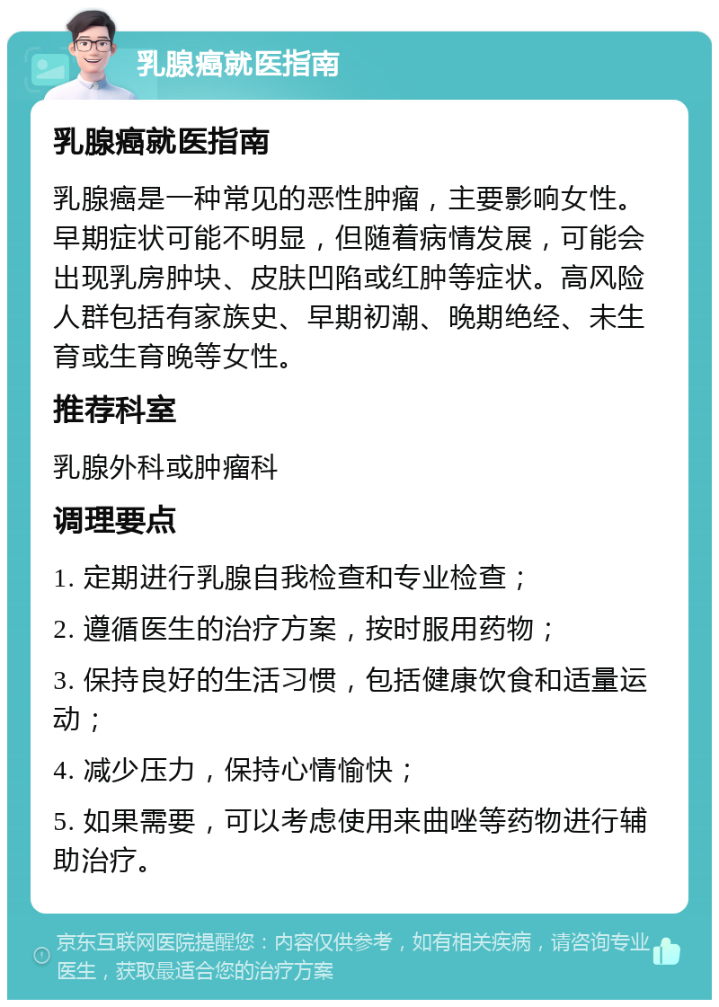 乳腺癌就医指南 乳腺癌就医指南 乳腺癌是一种常见的恶性肿瘤，主要影响女性。早期症状可能不明显，但随着病情发展，可能会出现乳房肿块、皮肤凹陷或红肿等症状。高风险人群包括有家族史、早期初潮、晚期绝经、未生育或生育晚等女性。 推荐科室 乳腺外科或肿瘤科 调理要点 1. 定期进行乳腺自我检查和专业检查； 2. 遵循医生的治疗方案，按时服用药物； 3. 保持良好的生活习惯，包括健康饮食和适量运动； 4. 减少压力，保持心情愉快； 5. 如果需要，可以考虑使用来曲唑等药物进行辅助治疗。