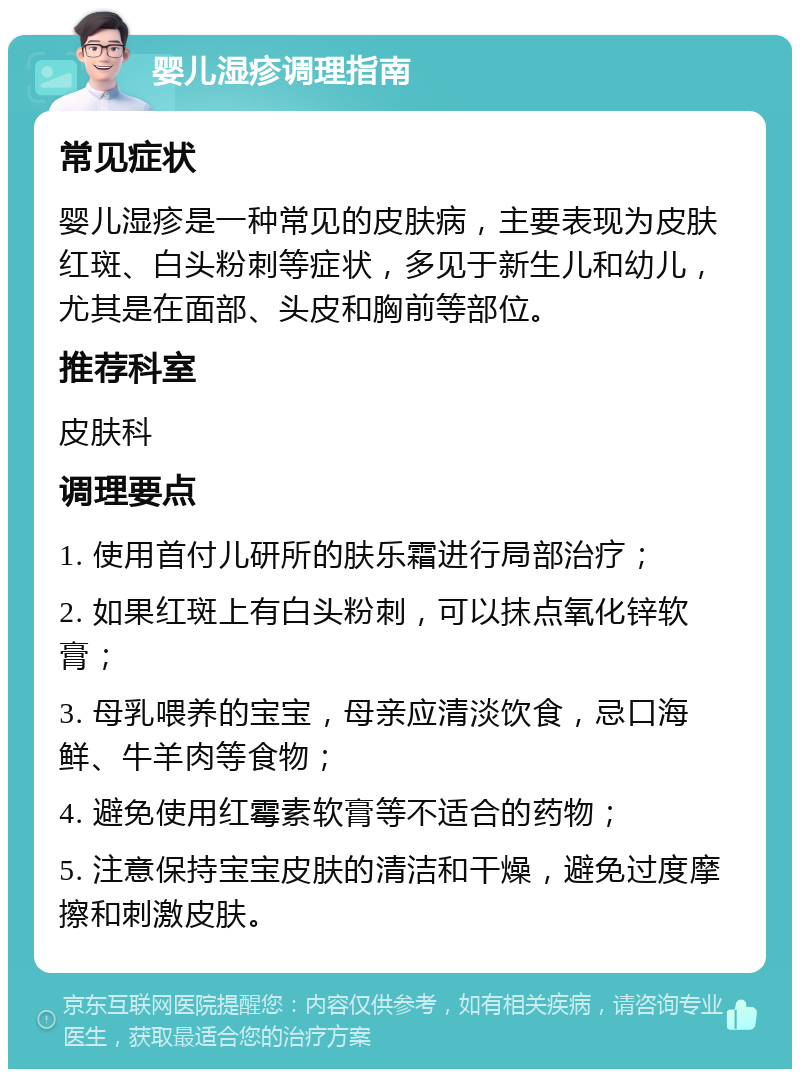 婴儿湿疹调理指南 常见症状 婴儿湿疹是一种常见的皮肤病，主要表现为皮肤红斑、白头粉刺等症状，多见于新生儿和幼儿，尤其是在面部、头皮和胸前等部位。 推荐科室 皮肤科 调理要点 1. 使用首付儿研所的肤乐霜进行局部治疗； 2. 如果红斑上有白头粉刺，可以抹点氧化锌软膏； 3. 母乳喂养的宝宝，母亲应清淡饮食，忌口海鲜、牛羊肉等食物； 4. 避免使用红霉素软膏等不适合的药物； 5. 注意保持宝宝皮肤的清洁和干燥，避免过度摩擦和刺激皮肤。