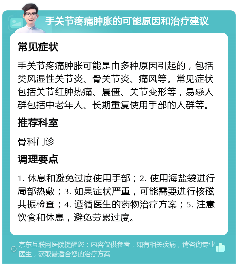 手关节疼痛肿胀的可能原因和治疗建议 常见症状 手关节疼痛肿胀可能是由多种原因引起的，包括类风湿性关节炎、骨关节炎、痛风等。常见症状包括关节红肿热痛、晨僵、关节变形等，易感人群包括中老年人、长期重复使用手部的人群等。 推荐科室 骨科门诊 调理要点 1. 休息和避免过度使用手部；2. 使用海盐袋进行局部热敷；3. 如果症状严重，可能需要进行核磁共振检查；4. 遵循医生的药物治疗方案；5. 注意饮食和休息，避免劳累过度。