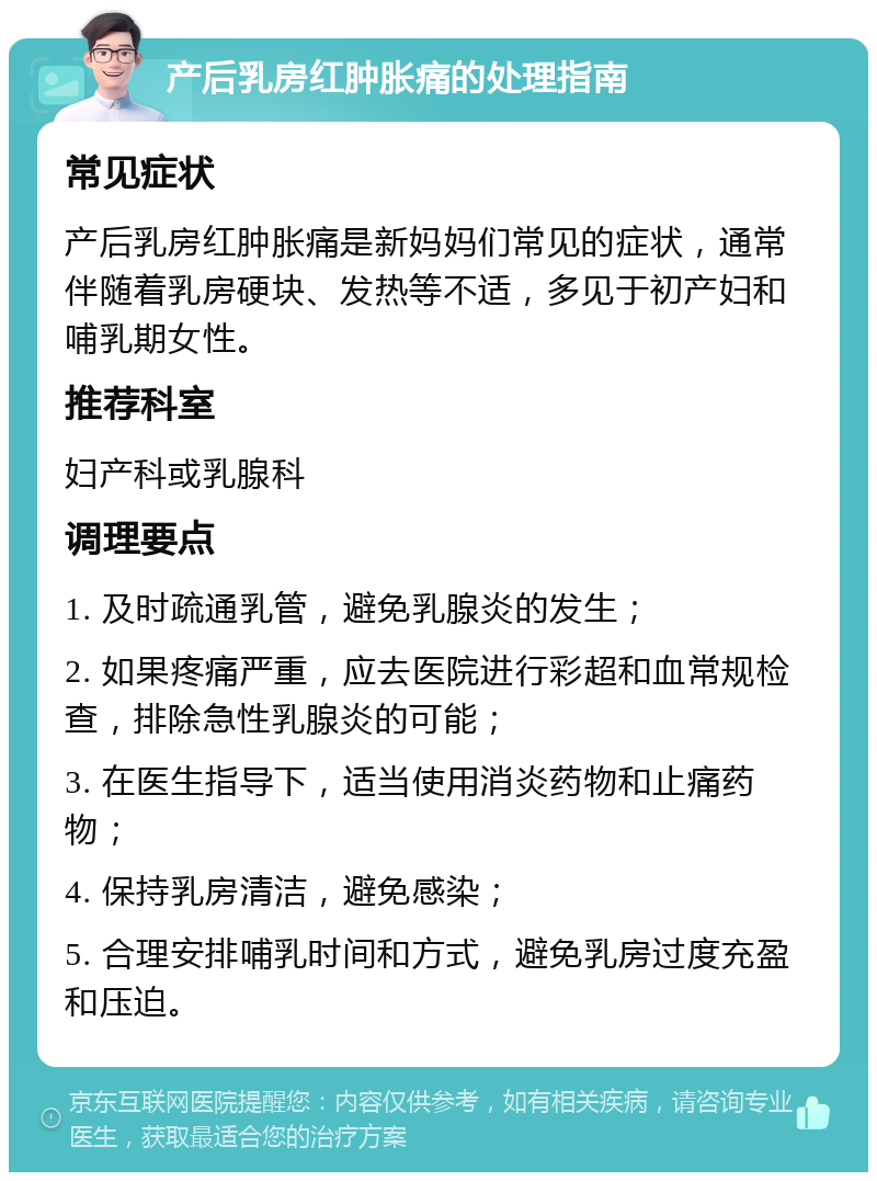 产后乳房红肿胀痛的处理指南 常见症状 产后乳房红肿胀痛是新妈妈们常见的症状，通常伴随着乳房硬块、发热等不适，多见于初产妇和哺乳期女性。 推荐科室 妇产科或乳腺科 调理要点 1. 及时疏通乳管，避免乳腺炎的发生； 2. 如果疼痛严重，应去医院进行彩超和血常规检查，排除急性乳腺炎的可能； 3. 在医生指导下，适当使用消炎药物和止痛药物； 4. 保持乳房清洁，避免感染； 5. 合理安排哺乳时间和方式，避免乳房过度充盈和压迫。