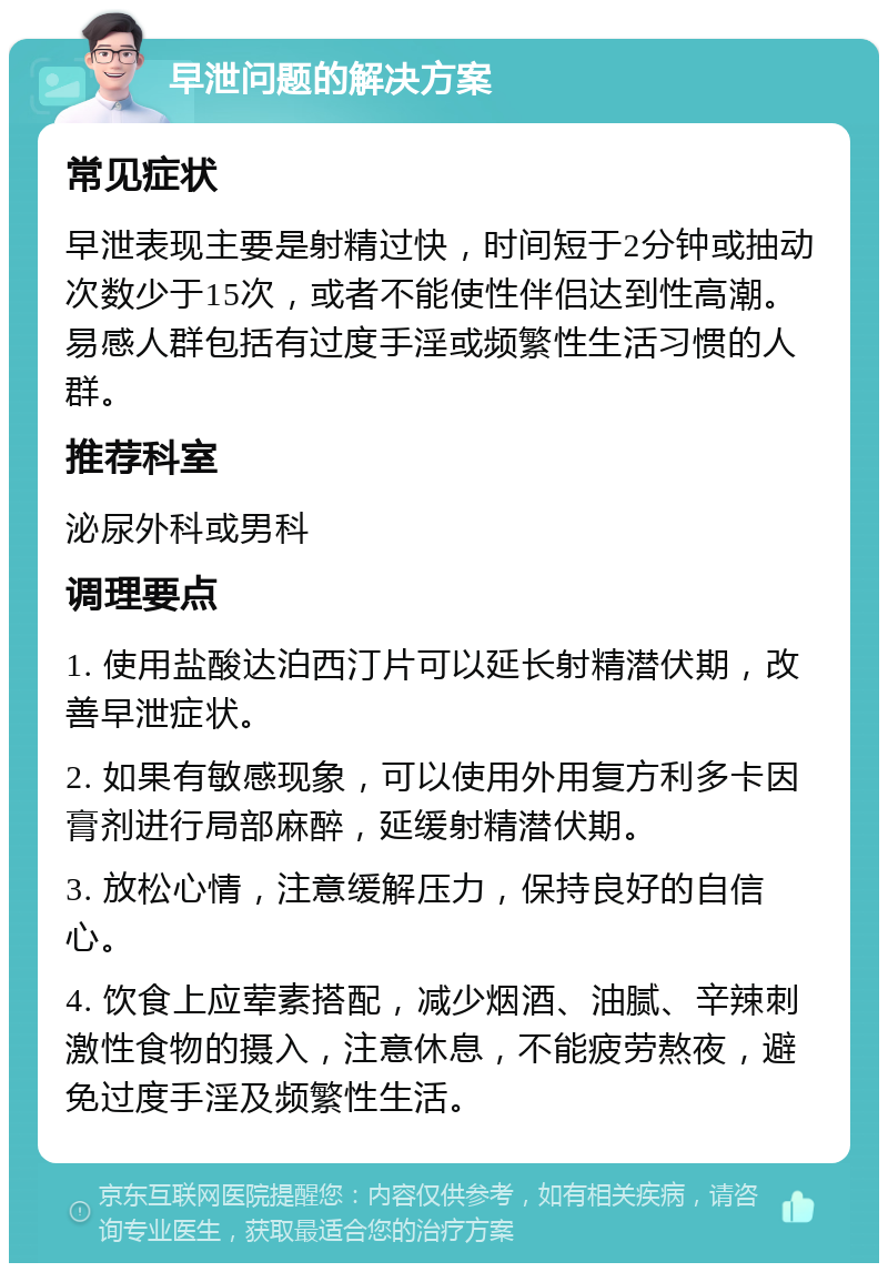 早泄问题的解决方案 常见症状 早泄表现主要是射精过快，时间短于2分钟或抽动次数少于15次，或者不能使性伴侣达到性高潮。易感人群包括有过度手淫或频繁性生活习惯的人群。 推荐科室 泌尿外科或男科 调理要点 1. 使用盐酸达泊西汀片可以延长射精潜伏期，改善早泄症状。 2. 如果有敏感现象，可以使用外用复方利多卡因膏剂进行局部麻醉，延缓射精潜伏期。 3. 放松心情，注意缓解压力，保持良好的自信心。 4. 饮食上应荤素搭配，减少烟酒、油腻、辛辣刺激性食物的摄入，注意休息，不能疲劳熬夜，避免过度手淫及频繁性生活。