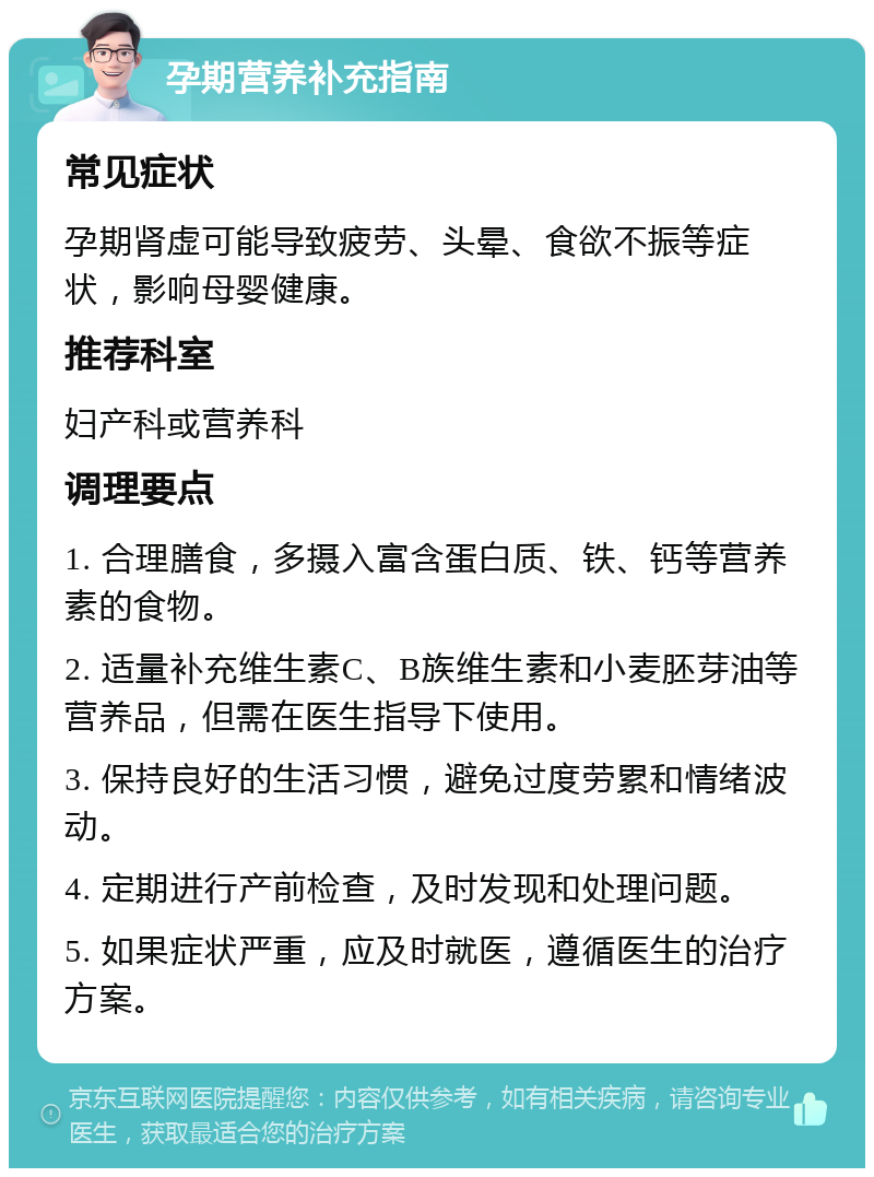 孕期营养补充指南 常见症状 孕期肾虚可能导致疲劳、头晕、食欲不振等症状，影响母婴健康。 推荐科室 妇产科或营养科 调理要点 1. 合理膳食，多摄入富含蛋白质、铁、钙等营养素的食物。 2. 适量补充维生素C、B族维生素和小麦胚芽油等营养品，但需在医生指导下使用。 3. 保持良好的生活习惯，避免过度劳累和情绪波动。 4. 定期进行产前检查，及时发现和处理问题。 5. 如果症状严重，应及时就医，遵循医生的治疗方案。