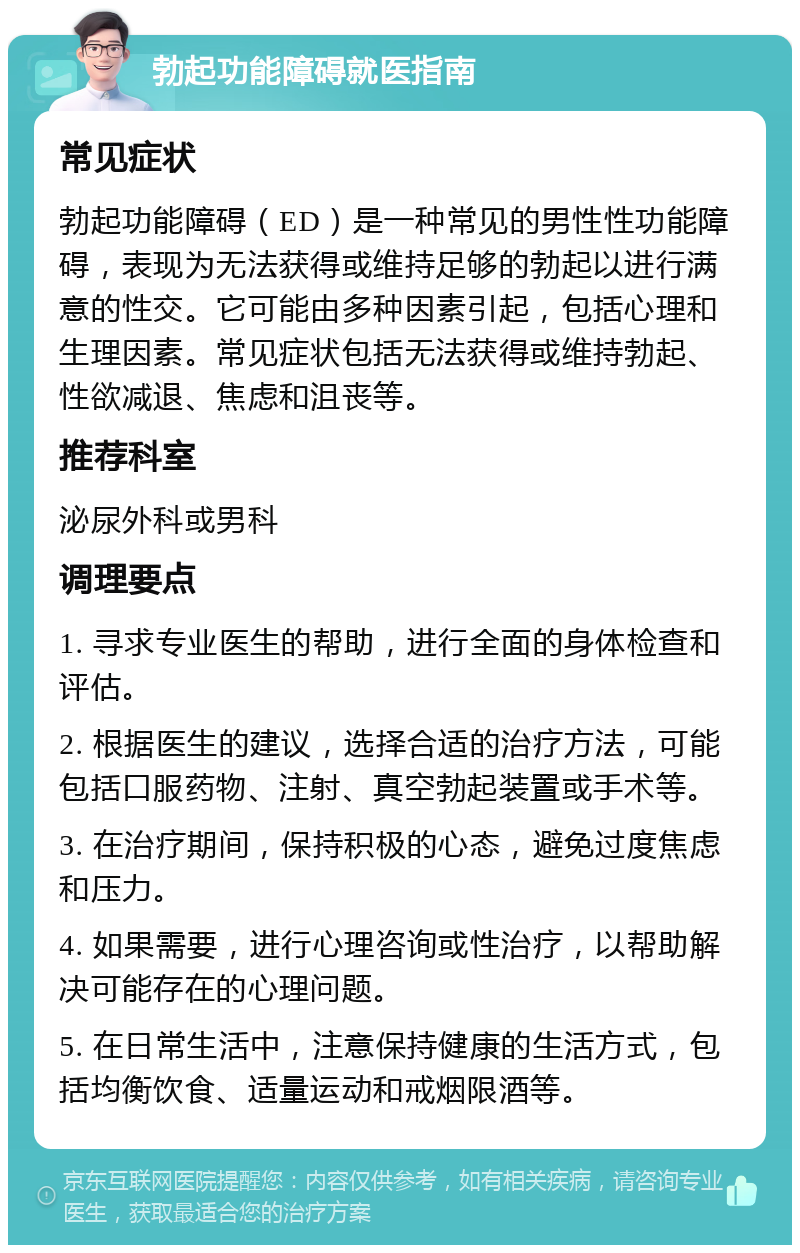 勃起功能障碍就医指南 常见症状 勃起功能障碍（ED）是一种常见的男性性功能障碍，表现为无法获得或维持足够的勃起以进行满意的性交。它可能由多种因素引起，包括心理和生理因素。常见症状包括无法获得或维持勃起、性欲减退、焦虑和沮丧等。 推荐科室 泌尿外科或男科 调理要点 1. 寻求专业医生的帮助，进行全面的身体检查和评估。 2. 根据医生的建议，选择合适的治疗方法，可能包括口服药物、注射、真空勃起装置或手术等。 3. 在治疗期间，保持积极的心态，避免过度焦虑和压力。 4. 如果需要，进行心理咨询或性治疗，以帮助解决可能存在的心理问题。 5. 在日常生活中，注意保持健康的生活方式，包括均衡饮食、适量运动和戒烟限酒等。