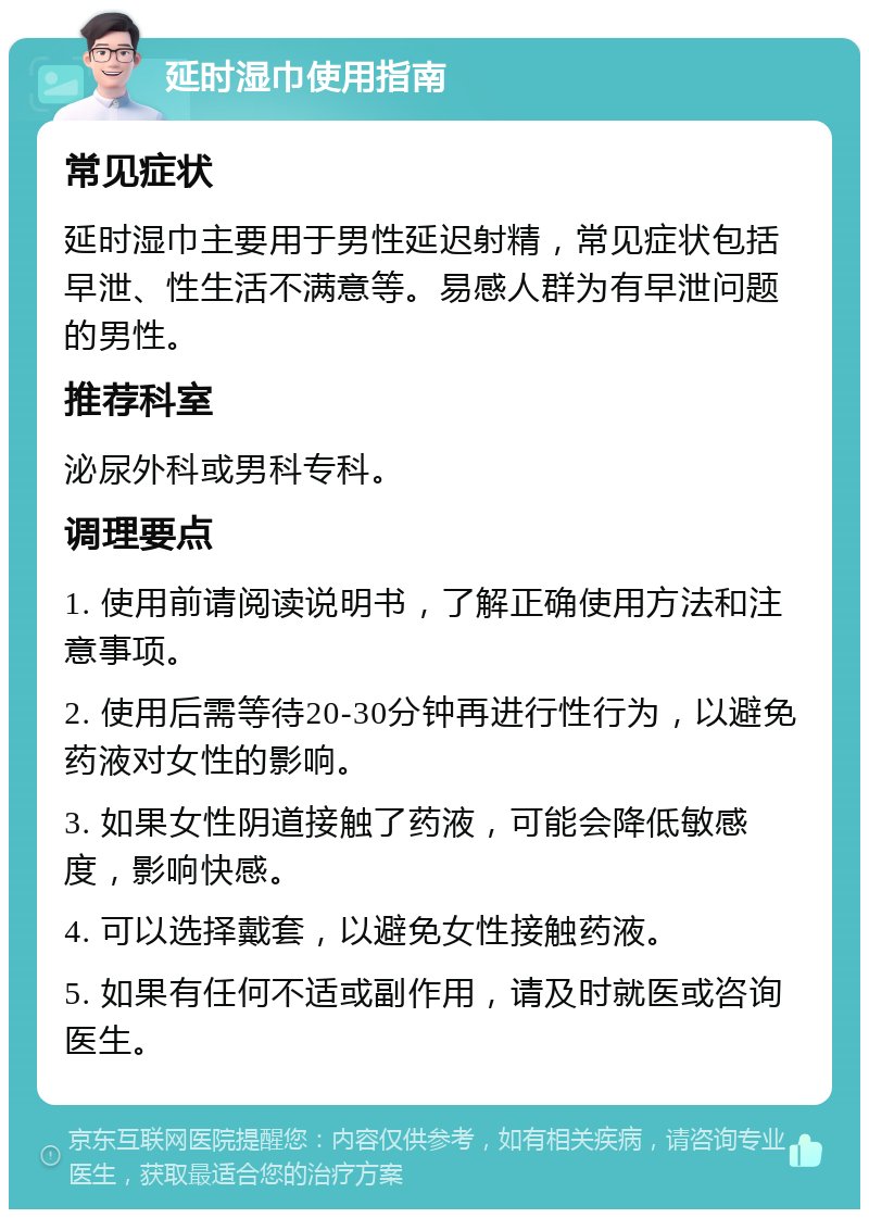 延时湿巾使用指南 常见症状 延时湿巾主要用于男性延迟射精，常见症状包括早泄、性生活不满意等。易感人群为有早泄问题的男性。 推荐科室 泌尿外科或男科专科。 调理要点 1. 使用前请阅读说明书，了解正确使用方法和注意事项。 2. 使用后需等待20-30分钟再进行性行为，以避免药液对女性的影响。 3. 如果女性阴道接触了药液，可能会降低敏感度，影响快感。 4. 可以选择戴套，以避免女性接触药液。 5. 如果有任何不适或副作用，请及时就医或咨询医生。