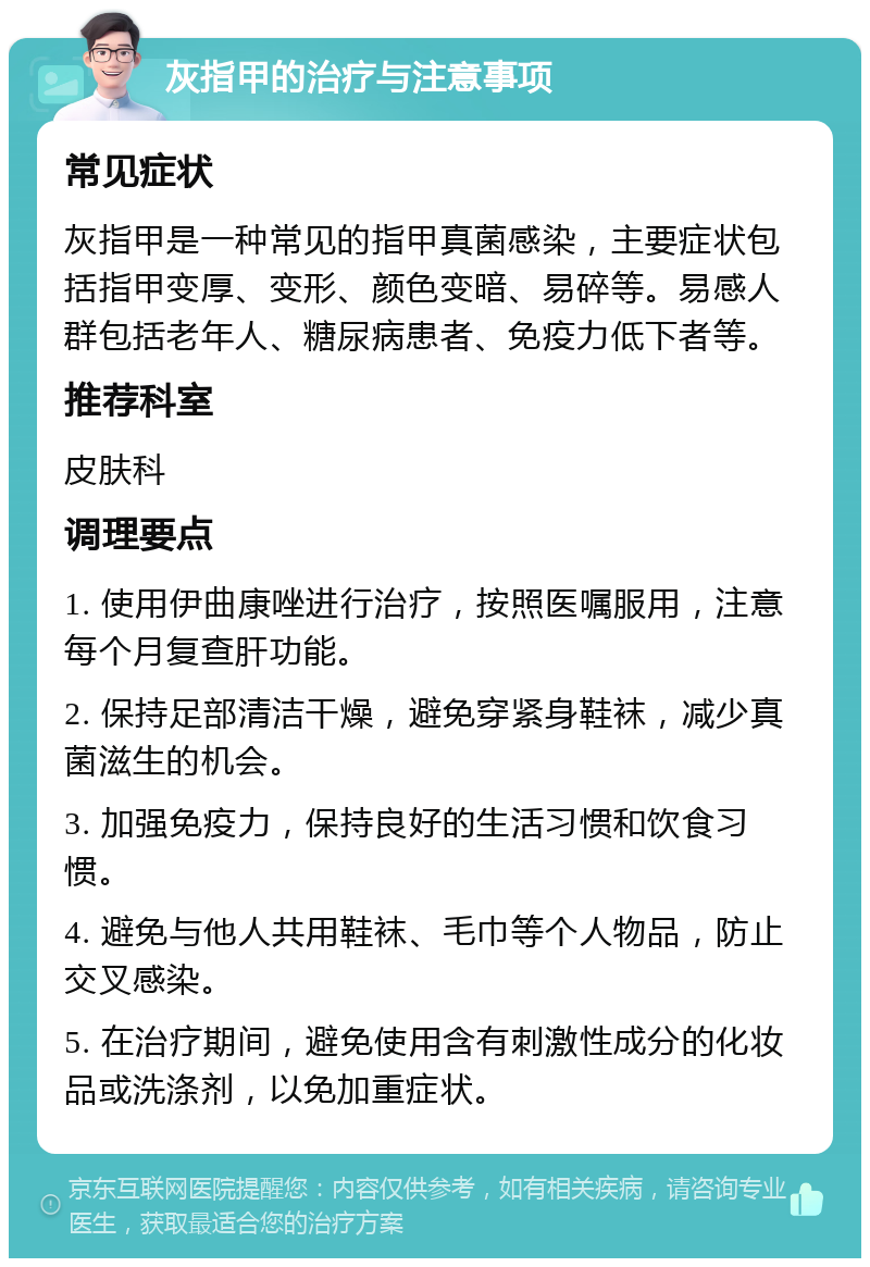 灰指甲的治疗与注意事项 常见症状 灰指甲是一种常见的指甲真菌感染，主要症状包括指甲变厚、变形、颜色变暗、易碎等。易感人群包括老年人、糖尿病患者、免疫力低下者等。 推荐科室 皮肤科 调理要点 1. 使用伊曲康唑进行治疗，按照医嘱服用，注意每个月复查肝功能。 2. 保持足部清洁干燥，避免穿紧身鞋袜，减少真菌滋生的机会。 3. 加强免疫力，保持良好的生活习惯和饮食习惯。 4. 避免与他人共用鞋袜、毛巾等个人物品，防止交叉感染。 5. 在治疗期间，避免使用含有刺激性成分的化妆品或洗涤剂，以免加重症状。