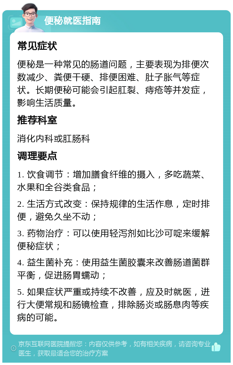 便秘就医指南 常见症状 便秘是一种常见的肠道问题，主要表现为排便次数减少、粪便干硬、排便困难、肚子胀气等症状。长期便秘可能会引起肛裂、痔疮等并发症，影响生活质量。 推荐科室 消化内科或肛肠科 调理要点 1. 饮食调节：增加膳食纤维的摄入，多吃蔬菜、水果和全谷类食品； 2. 生活方式改变：保持规律的生活作息，定时排便，避免久坐不动； 3. 药物治疗：可以使用轻泻剂如比沙可啶来缓解便秘症状； 4. 益生菌补充：使用益生菌胶囊来改善肠道菌群平衡，促进肠胃蠕动； 5. 如果症状严重或持续不改善，应及时就医，进行大便常规和肠镜检查，排除肠炎或肠息肉等疾病的可能。