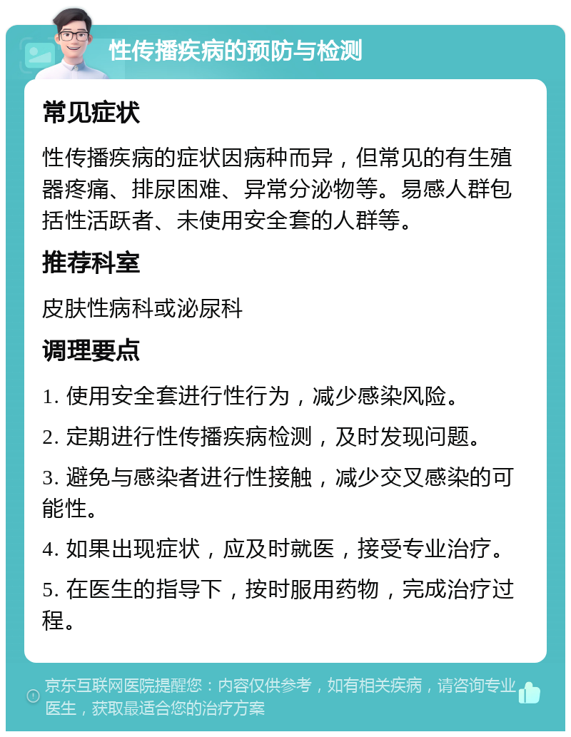 性传播疾病的预防与检测 常见症状 性传播疾病的症状因病种而异，但常见的有生殖器疼痛、排尿困难、异常分泌物等。易感人群包括性活跃者、未使用安全套的人群等。 推荐科室 皮肤性病科或泌尿科 调理要点 1. 使用安全套进行性行为，减少感染风险。 2. 定期进行性传播疾病检测，及时发现问题。 3. 避免与感染者进行性接触，减少交叉感染的可能性。 4. 如果出现症状，应及时就医，接受专业治疗。 5. 在医生的指导下，按时服用药物，完成治疗过程。