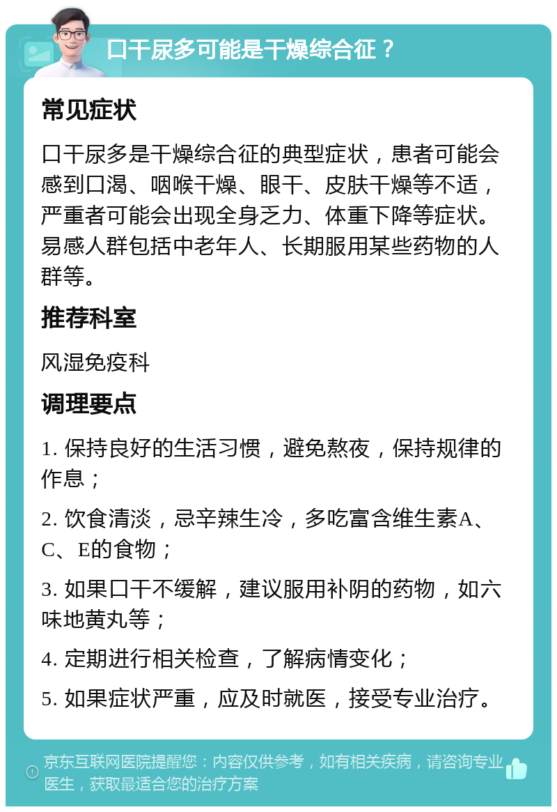 口干尿多可能是干燥综合征？ 常见症状 口干尿多是干燥综合征的典型症状，患者可能会感到口渴、咽喉干燥、眼干、皮肤干燥等不适，严重者可能会出现全身乏力、体重下降等症状。易感人群包括中老年人、长期服用某些药物的人群等。 推荐科室 风湿免疫科 调理要点 1. 保持良好的生活习惯，避免熬夜，保持规律的作息； 2. 饮食清淡，忌辛辣生冷，多吃富含维生素A、C、E的食物； 3. 如果口干不缓解，建议服用补阴的药物，如六味地黄丸等； 4. 定期进行相关检查，了解病情变化； 5. 如果症状严重，应及时就医，接受专业治疗。