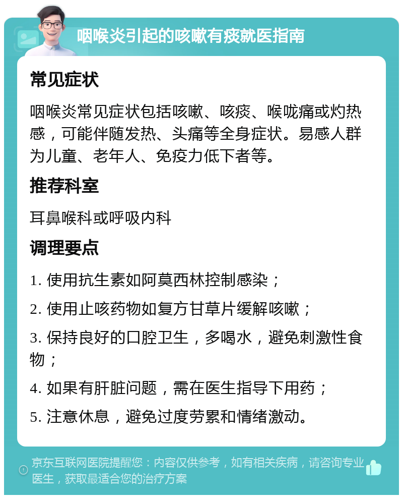 咽喉炎引起的咳嗽有痰就医指南 常见症状 咽喉炎常见症状包括咳嗽、咳痰、喉咙痛或灼热感，可能伴随发热、头痛等全身症状。易感人群为儿童、老年人、免疫力低下者等。 推荐科室 耳鼻喉科或呼吸内科 调理要点 1. 使用抗生素如阿莫西林控制感染； 2. 使用止咳药物如复方甘草片缓解咳嗽； 3. 保持良好的口腔卫生，多喝水，避免刺激性食物； 4. 如果有肝脏问题，需在医生指导下用药； 5. 注意休息，避免过度劳累和情绪激动。