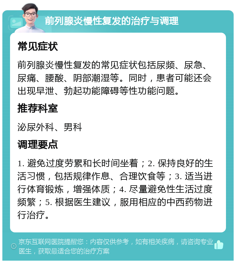 前列腺炎慢性复发的治疗与调理 常见症状 前列腺炎慢性复发的常见症状包括尿频、尿急、尿痛、腰酸、阴部潮湿等。同时，患者可能还会出现早泄、勃起功能障碍等性功能问题。 推荐科室 泌尿外科、男科 调理要点 1. 避免过度劳累和长时间坐着；2. 保持良好的生活习惯，包括规律作息、合理饮食等；3. 适当进行体育锻炼，增强体质；4. 尽量避免性生活过度频繁；5. 根据医生建议，服用相应的中西药物进行治疗。