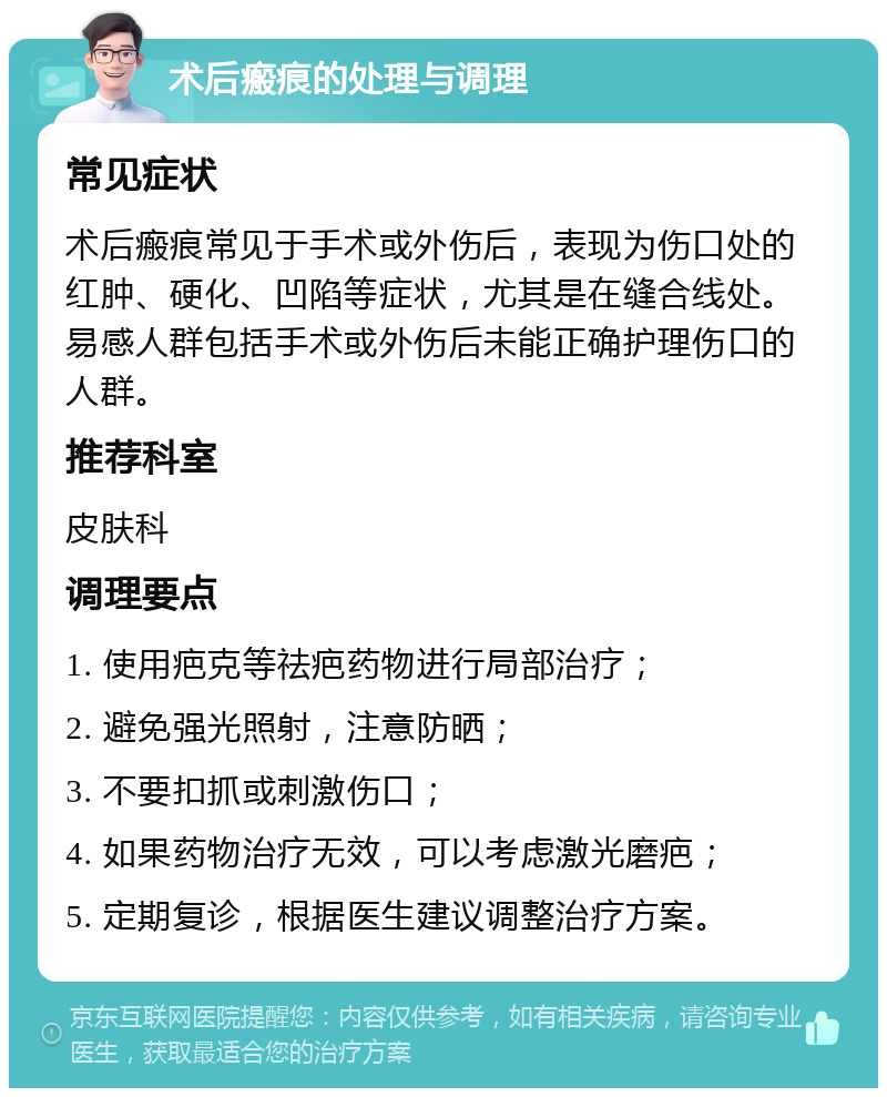 术后瘢痕的处理与调理 常见症状 术后瘢痕常见于手术或外伤后，表现为伤口处的红肿、硬化、凹陷等症状，尤其是在缝合线处。易感人群包括手术或外伤后未能正确护理伤口的人群。 推荐科室 皮肤科 调理要点 1. 使用疤克等祛疤药物进行局部治疗； 2. 避免强光照射，注意防晒； 3. 不要扣抓或刺激伤口； 4. 如果药物治疗无效，可以考虑激光磨疤； 5. 定期复诊，根据医生建议调整治疗方案。