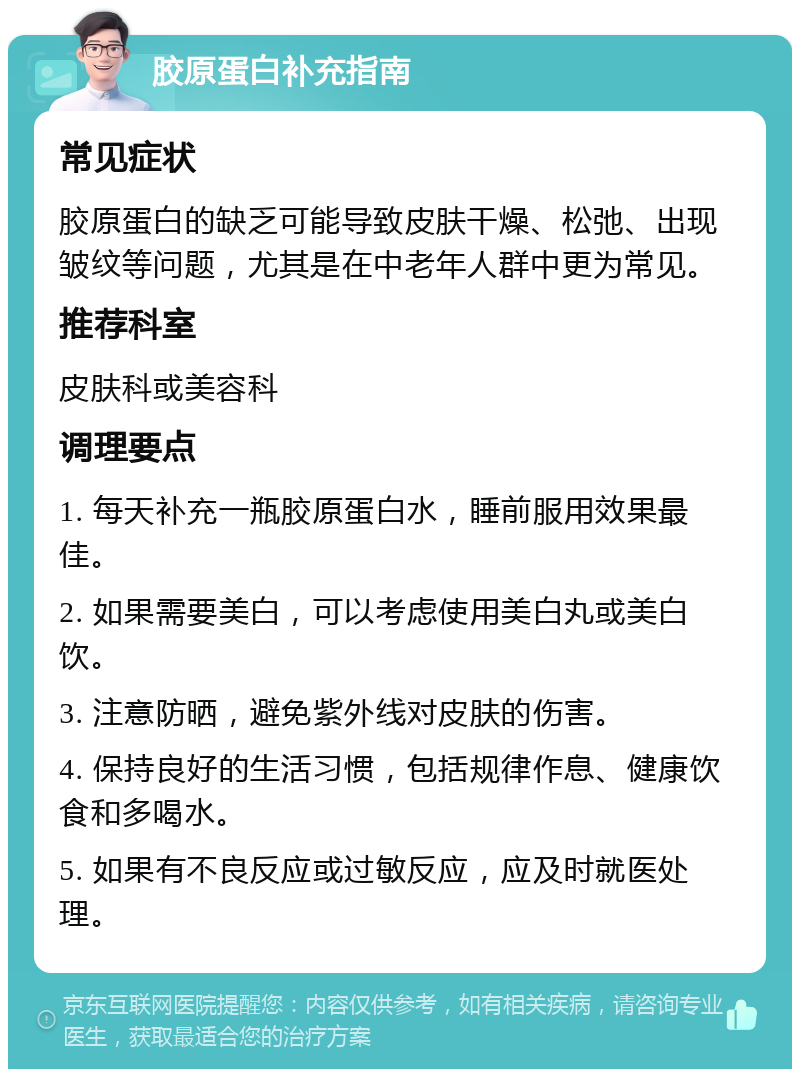 胶原蛋白补充指南 常见症状 胶原蛋白的缺乏可能导致皮肤干燥、松弛、出现皱纹等问题，尤其是在中老年人群中更为常见。 推荐科室 皮肤科或美容科 调理要点 1. 每天补充一瓶胶原蛋白水，睡前服用效果最佳。 2. 如果需要美白，可以考虑使用美白丸或美白饮。 3. 注意防晒，避免紫外线对皮肤的伤害。 4. 保持良好的生活习惯，包括规律作息、健康饮食和多喝水。 5. 如果有不良反应或过敏反应，应及时就医处理。