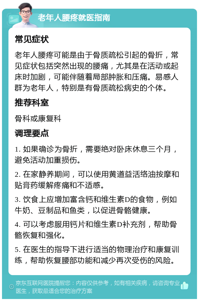 老年人腰疼就医指南 常见症状 老年人腰疼可能是由于骨质疏松引起的骨折，常见症状包括突然出现的腰痛，尤其是在活动或起床时加剧，可能伴随着局部肿胀和压痛。易感人群为老年人，特别是有骨质疏松病史的个体。 推荐科室 骨科或康复科 调理要点 1. 如果确诊为骨折，需要绝对卧床休息三个月，避免活动加重损伤。 2. 在家静养期间，可以使用黄道益活络油按摩和贴膏药缓解疼痛和不适感。 3. 饮食上应增加富含钙和维生素D的食物，例如牛奶、豆制品和鱼类，以促进骨骼健康。 4. 可以考虑服用钙片和维生素D补充剂，帮助骨骼恢复和强化。 5. 在医生的指导下进行适当的物理治疗和康复训练，帮助恢复腰部功能和减少再次受伤的风险。