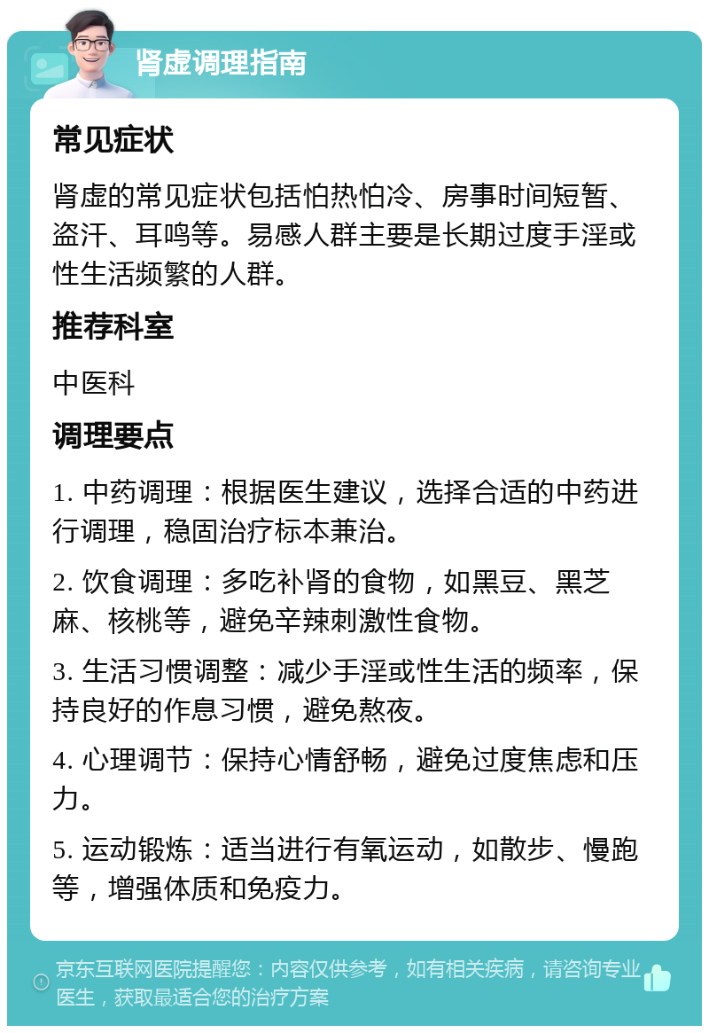 肾虚调理指南 常见症状 肾虚的常见症状包括怕热怕冷、房事时间短暂、盗汗、耳鸣等。易感人群主要是长期过度手淫或性生活频繁的人群。 推荐科室 中医科 调理要点 1. 中药调理：根据医生建议，选择合适的中药进行调理，稳固治疗标本兼治。 2. 饮食调理：多吃补肾的食物，如黑豆、黑芝麻、核桃等，避免辛辣刺激性食物。 3. 生活习惯调整：减少手淫或性生活的频率，保持良好的作息习惯，避免熬夜。 4. 心理调节：保持心情舒畅，避免过度焦虑和压力。 5. 运动锻炼：适当进行有氧运动，如散步、慢跑等，增强体质和免疫力。