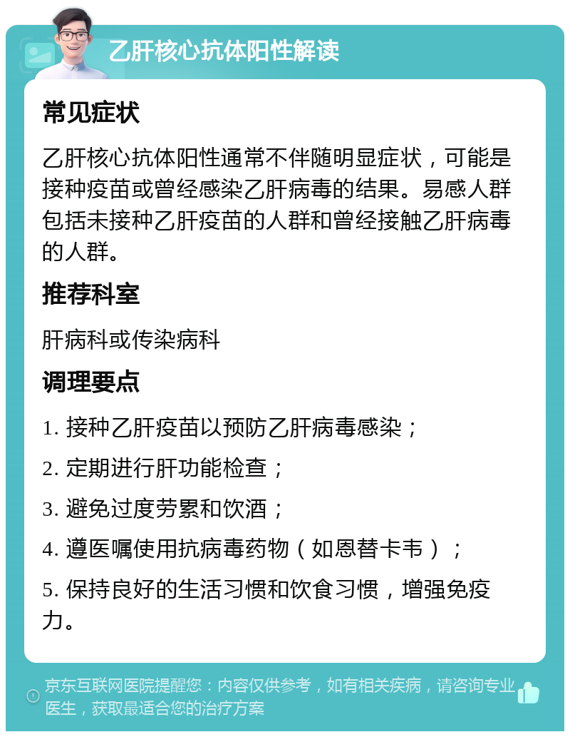 乙肝核心抗体阳性解读 常见症状 乙肝核心抗体阳性通常不伴随明显症状，可能是接种疫苗或曾经感染乙肝病毒的结果。易感人群包括未接种乙肝疫苗的人群和曾经接触乙肝病毒的人群。 推荐科室 肝病科或传染病科 调理要点 1. 接种乙肝疫苗以预防乙肝病毒感染； 2. 定期进行肝功能检查； 3. 避免过度劳累和饮酒； 4. 遵医嘱使用抗病毒药物（如恩替卡韦）； 5. 保持良好的生活习惯和饮食习惯，增强免疫力。