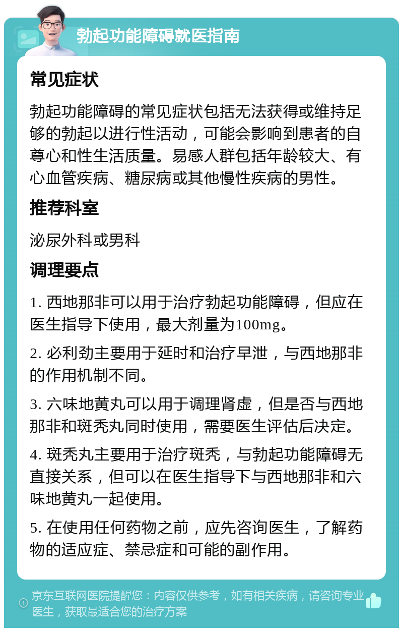 勃起功能障碍就医指南 常见症状 勃起功能障碍的常见症状包括无法获得或维持足够的勃起以进行性活动，可能会影响到患者的自尊心和性生活质量。易感人群包括年龄较大、有心血管疾病、糖尿病或其他慢性疾病的男性。 推荐科室 泌尿外科或男科 调理要点 1. 西地那非可以用于治疗勃起功能障碍，但应在医生指导下使用，最大剂量为100mg。 2. 必利劲主要用于延时和治疗早泄，与西地那非的作用机制不同。 3. 六味地黄丸可以用于调理肾虚，但是否与西地那非和斑秃丸同时使用，需要医生评估后决定。 4. 斑秃丸主要用于治疗斑秃，与勃起功能障碍无直接关系，但可以在医生指导下与西地那非和六味地黄丸一起使用。 5. 在使用任何药物之前，应先咨询医生，了解药物的适应症、禁忌症和可能的副作用。