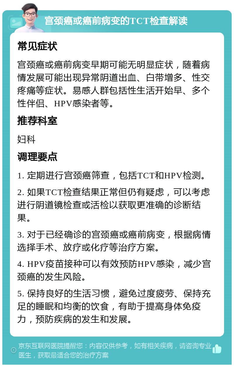 宫颈癌或癌前病变的TCT检查解读 常见症状 宫颈癌或癌前病变早期可能无明显症状，随着病情发展可能出现异常阴道出血、白带增多、性交疼痛等症状。易感人群包括性生活开始早、多个性伴侣、HPV感染者等。 推荐科室 妇科 调理要点 1. 定期进行宫颈癌筛查，包括TCT和HPV检测。 2. 如果TCT检查结果正常但仍有疑虑，可以考虑进行阴道镜检查或活检以获取更准确的诊断结果。 3. 对于已经确诊的宫颈癌或癌前病变，根据病情选择手术、放疗或化疗等治疗方案。 4. HPV疫苗接种可以有效预防HPV感染，减少宫颈癌的发生风险。 5. 保持良好的生活习惯，避免过度疲劳、保持充足的睡眠和均衡的饮食，有助于提高身体免疫力，预防疾病的发生和发展。