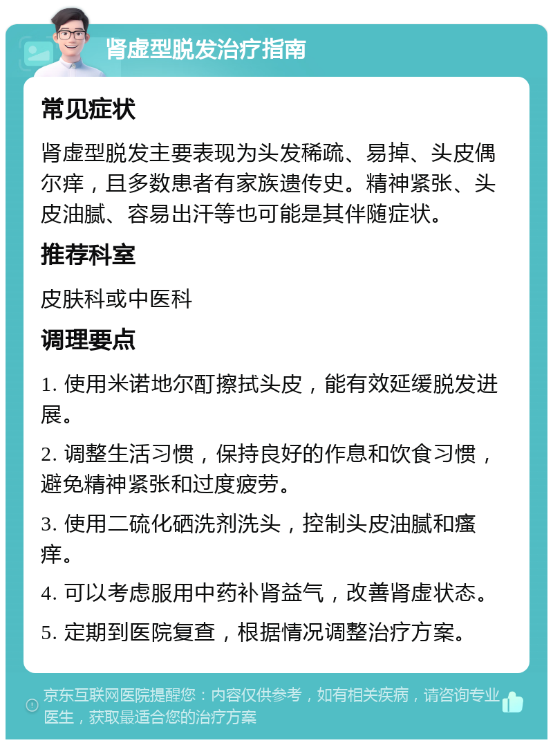 肾虚型脱发治疗指南 常见症状 肾虚型脱发主要表现为头发稀疏、易掉、头皮偶尔痒，且多数患者有家族遗传史。精神紧张、头皮油腻、容易出汗等也可能是其伴随症状。 推荐科室 皮肤科或中医科 调理要点 1. 使用米诺地尔酊擦拭头皮，能有效延缓脱发进展。 2. 调整生活习惯，保持良好的作息和饮食习惯，避免精神紧张和过度疲劳。 3. 使用二硫化硒洗剂洗头，控制头皮油腻和瘙痒。 4. 可以考虑服用中药补肾益气，改善肾虚状态。 5. 定期到医院复查，根据情况调整治疗方案。