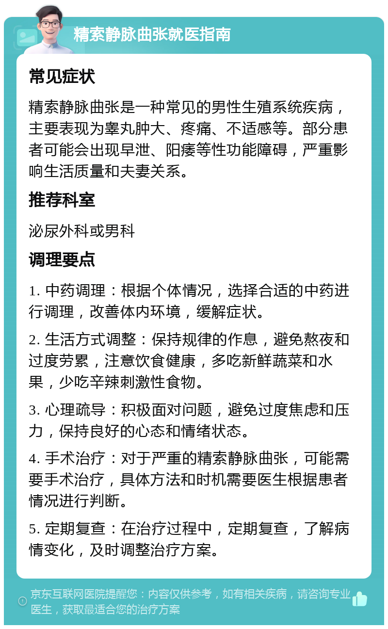 精索静脉曲张就医指南 常见症状 精索静脉曲张是一种常见的男性生殖系统疾病，主要表现为睾丸肿大、疼痛、不适感等。部分患者可能会出现早泄、阳痿等性功能障碍，严重影响生活质量和夫妻关系。 推荐科室 泌尿外科或男科 调理要点 1. 中药调理：根据个体情况，选择合适的中药进行调理，改善体内环境，缓解症状。 2. 生活方式调整：保持规律的作息，避免熬夜和过度劳累，注意饮食健康，多吃新鲜蔬菜和水果，少吃辛辣刺激性食物。 3. 心理疏导：积极面对问题，避免过度焦虑和压力，保持良好的心态和情绪状态。 4. 手术治疗：对于严重的精索静脉曲张，可能需要手术治疗，具体方法和时机需要医生根据患者情况进行判断。 5. 定期复查：在治疗过程中，定期复查，了解病情变化，及时调整治疗方案。