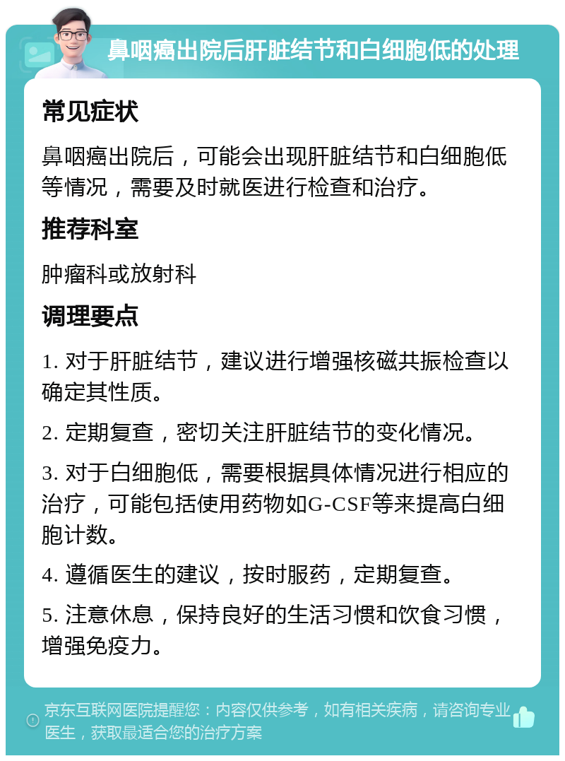 鼻咽癌出院后肝脏结节和白细胞低的处理 常见症状 鼻咽癌出院后，可能会出现肝脏结节和白细胞低等情况，需要及时就医进行检查和治疗。 推荐科室 肿瘤科或放射科 调理要点 1. 对于肝脏结节，建议进行增强核磁共振检查以确定其性质。 2. 定期复查，密切关注肝脏结节的变化情况。 3. 对于白细胞低，需要根据具体情况进行相应的治疗，可能包括使用药物如G-CSF等来提高白细胞计数。 4. 遵循医生的建议，按时服药，定期复查。 5. 注意休息，保持良好的生活习惯和饮食习惯，增强免疫力。