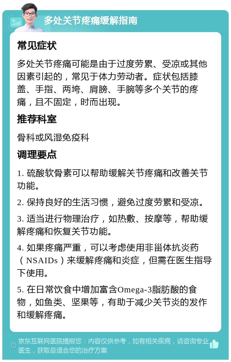 多处关节疼痛缓解指南 常见症状 多处关节疼痛可能是由于过度劳累、受凉或其他因素引起的，常见于体力劳动者。症状包括膝盖、手指、两垮、肩膀、手腕等多个关节的疼痛，且不固定，时而出现。 推荐科室 骨科或风湿免疫科 调理要点 1. 硫酸软骨素可以帮助缓解关节疼痛和改善关节功能。 2. 保持良好的生活习惯，避免过度劳累和受凉。 3. 适当进行物理治疗，如热敷、按摩等，帮助缓解疼痛和恢复关节功能。 4. 如果疼痛严重，可以考虑使用非甾体抗炎药（NSAIDs）来缓解疼痛和炎症，但需在医生指导下使用。 5. 在日常饮食中增加富含Omega-3脂肪酸的食物，如鱼类、坚果等，有助于减少关节炎的发作和缓解疼痛。