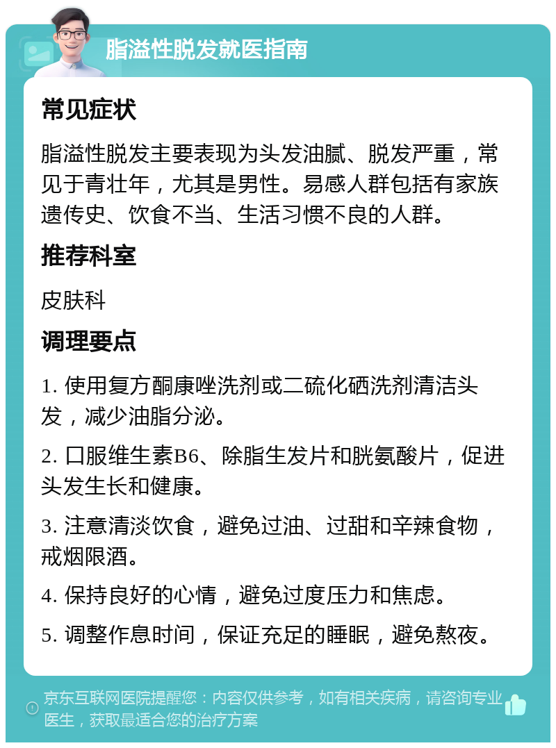 脂溢性脱发就医指南 常见症状 脂溢性脱发主要表现为头发油腻、脱发严重，常见于青壮年，尤其是男性。易感人群包括有家族遗传史、饮食不当、生活习惯不良的人群。 推荐科室 皮肤科 调理要点 1. 使用复方酮康唑洗剂或二硫化硒洗剂清洁头发，减少油脂分泌。 2. 口服维生素B6、除脂生发片和胱氨酸片，促进头发生长和健康。 3. 注意清淡饮食，避免过油、过甜和辛辣食物，戒烟限酒。 4. 保持良好的心情，避免过度压力和焦虑。 5. 调整作息时间，保证充足的睡眠，避免熬夜。