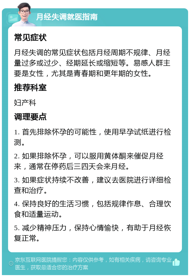 月经失调就医指南 常见症状 月经失调的常见症状包括月经周期不规律、月经量过多或过少、经期延长或缩短等。易感人群主要是女性，尤其是青春期和更年期的女性。 推荐科室 妇产科 调理要点 1. 首先排除怀孕的可能性，使用早孕试纸进行检测。 2. 如果排除怀孕，可以服用黄体酮来催促月经来，通常在停药后三四天会来月经。 3. 如果症状持续不改善，建议去医院进行详细检查和治疗。 4. 保持良好的生活习惯，包括规律作息、合理饮食和适量运动。 5. 减少精神压力，保持心情愉快，有助于月经恢复正常。