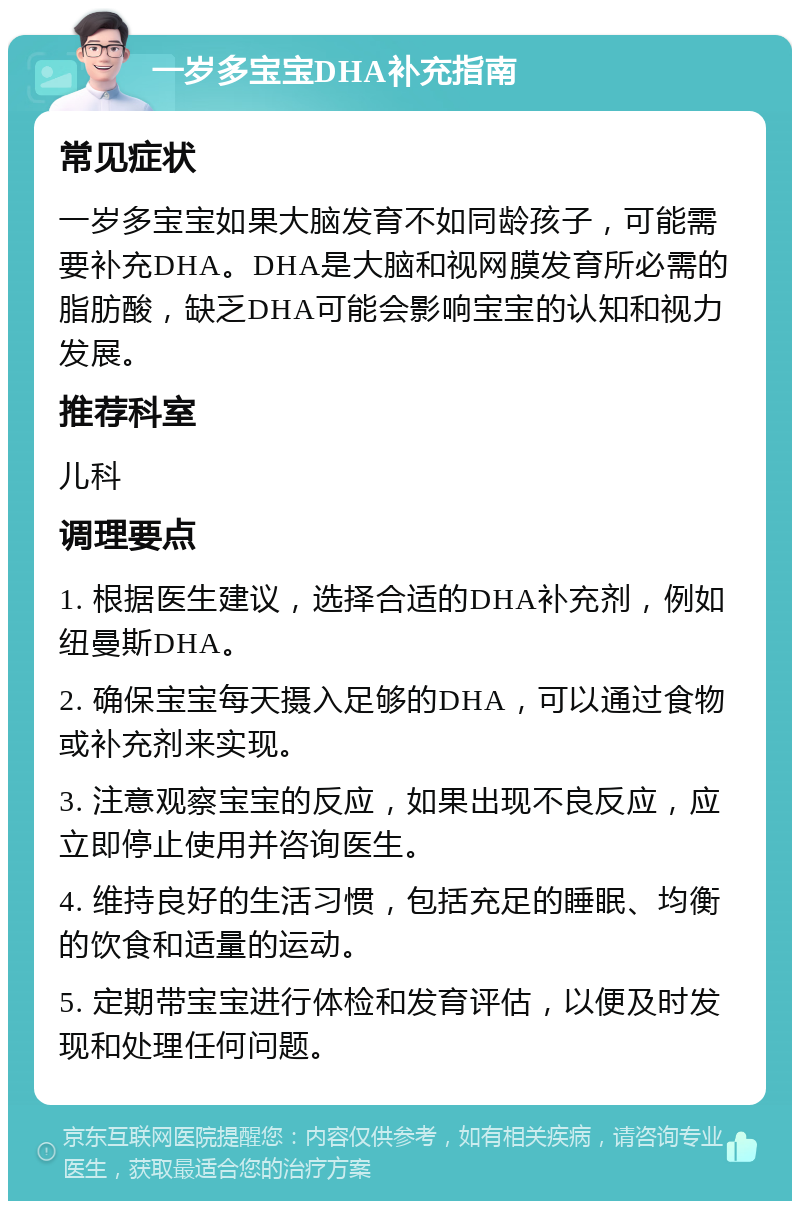 一岁多宝宝DHA补充指南 常见症状 一岁多宝宝如果大脑发育不如同龄孩子，可能需要补充DHA。DHA是大脑和视网膜发育所必需的脂肪酸，缺乏DHA可能会影响宝宝的认知和视力发展。 推荐科室 儿科 调理要点 1. 根据医生建议，选择合适的DHA补充剂，例如纽曼斯DHA。 2. 确保宝宝每天摄入足够的DHA，可以通过食物或补充剂来实现。 3. 注意观察宝宝的反应，如果出现不良反应，应立即停止使用并咨询医生。 4. 维持良好的生活习惯，包括充足的睡眠、均衡的饮食和适量的运动。 5. 定期带宝宝进行体检和发育评估，以便及时发现和处理任何问题。