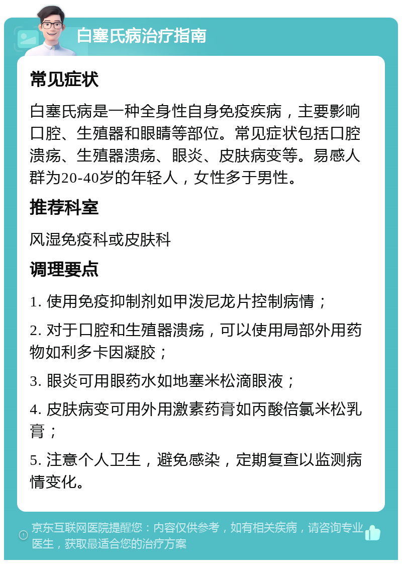 白塞氏病治疗指南 常见症状 白塞氏病是一种全身性自身免疫疾病，主要影响口腔、生殖器和眼睛等部位。常见症状包括口腔溃疡、生殖器溃疡、眼炎、皮肤病变等。易感人群为20-40岁的年轻人，女性多于男性。 推荐科室 风湿免疫科或皮肤科 调理要点 1. 使用免疫抑制剂如甲泼尼龙片控制病情； 2. 对于口腔和生殖器溃疡，可以使用局部外用药物如利多卡因凝胶； 3. 眼炎可用眼药水如地塞米松滴眼液； 4. 皮肤病变可用外用激素药膏如丙酸倍氯米松乳膏； 5. 注意个人卫生，避免感染，定期复查以监测病情变化。