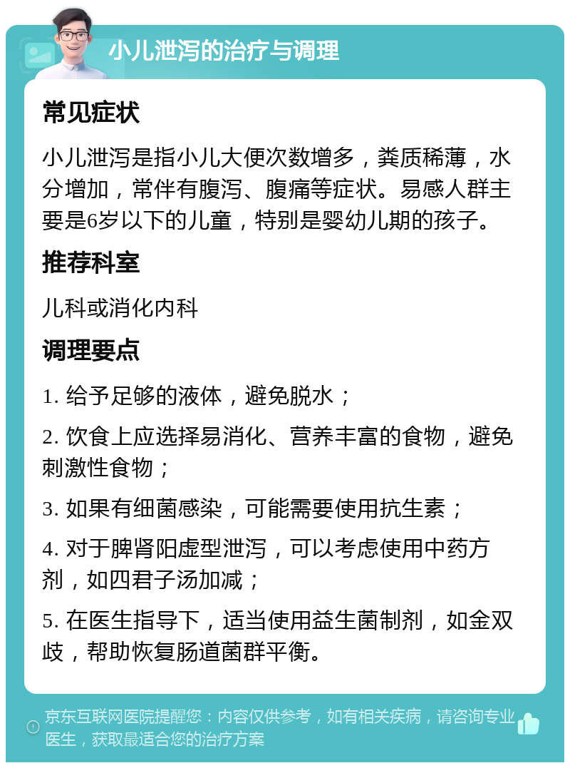 小儿泄泻的治疗与调理 常见症状 小儿泄泻是指小儿大便次数增多，粪质稀薄，水分增加，常伴有腹泻、腹痛等症状。易感人群主要是6岁以下的儿童，特别是婴幼儿期的孩子。 推荐科室 儿科或消化内科 调理要点 1. 给予足够的液体，避免脱水； 2. 饮食上应选择易消化、营养丰富的食物，避免刺激性食物； 3. 如果有细菌感染，可能需要使用抗生素； 4. 对于脾肾阳虚型泄泻，可以考虑使用中药方剂，如四君子汤加减； 5. 在医生指导下，适当使用益生菌制剂，如金双歧，帮助恢复肠道菌群平衡。