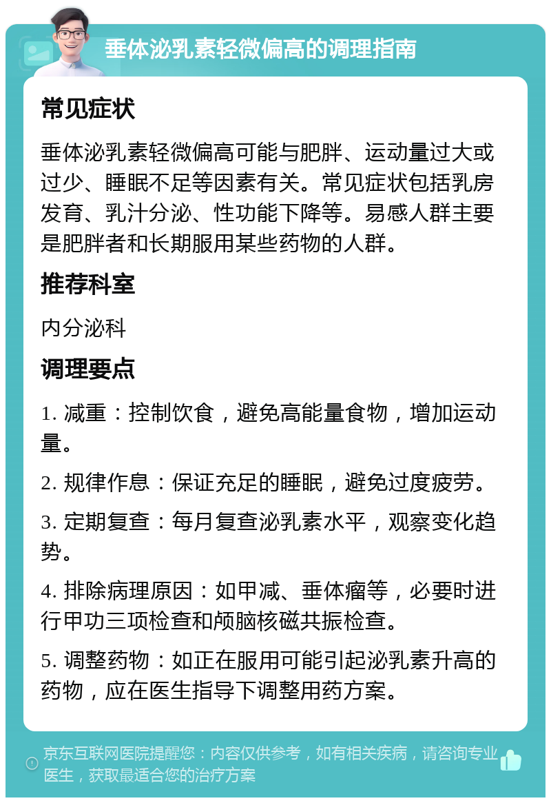 垂体泌乳素轻微偏高的调理指南 常见症状 垂体泌乳素轻微偏高可能与肥胖、运动量过大或过少、睡眠不足等因素有关。常见症状包括乳房发育、乳汁分泌、性功能下降等。易感人群主要是肥胖者和长期服用某些药物的人群。 推荐科室 内分泌科 调理要点 1. 减重：控制饮食，避免高能量食物，增加运动量。 2. 规律作息：保证充足的睡眠，避免过度疲劳。 3. 定期复查：每月复查泌乳素水平，观察变化趋势。 4. 排除病理原因：如甲减、垂体瘤等，必要时进行甲功三项检查和颅脑核磁共振检查。 5. 调整药物：如正在服用可能引起泌乳素升高的药物，应在医生指导下调整用药方案。