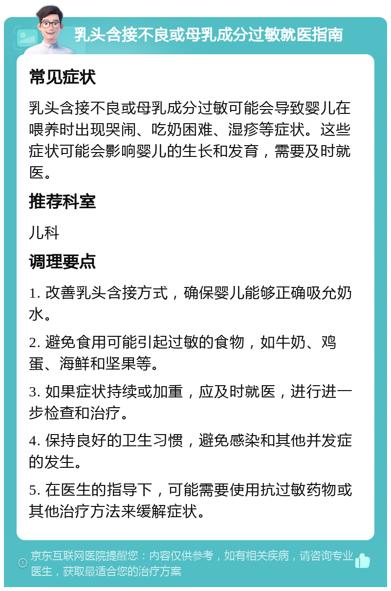 乳头含接不良或母乳成分过敏就医指南 常见症状 乳头含接不良或母乳成分过敏可能会导致婴儿在喂养时出现哭闹、吃奶困难、湿疹等症状。这些症状可能会影响婴儿的生长和发育，需要及时就医。 推荐科室 儿科 调理要点 1. 改善乳头含接方式，确保婴儿能够正确吸允奶水。 2. 避免食用可能引起过敏的食物，如牛奶、鸡蛋、海鲜和坚果等。 3. 如果症状持续或加重，应及时就医，进行进一步检查和治疗。 4. 保持良好的卫生习惯，避免感染和其他并发症的发生。 5. 在医生的指导下，可能需要使用抗过敏药物或其他治疗方法来缓解症状。