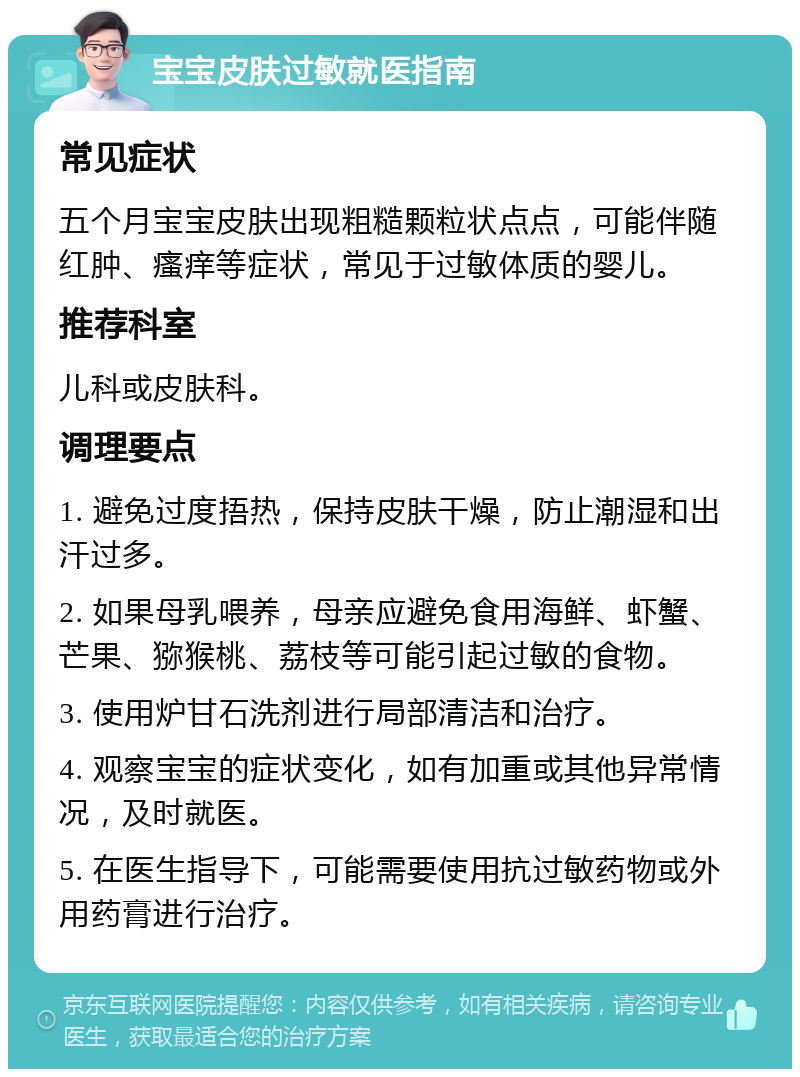 宝宝皮肤过敏就医指南 常见症状 五个月宝宝皮肤出现粗糙颗粒状点点，可能伴随红肿、瘙痒等症状，常见于过敏体质的婴儿。 推荐科室 儿科或皮肤科。 调理要点 1. 避免过度捂热，保持皮肤干燥，防止潮湿和出汗过多。 2. 如果母乳喂养，母亲应避免食用海鲜、虾蟹、芒果、猕猴桃、荔枝等可能引起过敏的食物。 3. 使用炉甘石洗剂进行局部清洁和治疗。 4. 观察宝宝的症状变化，如有加重或其他异常情况，及时就医。 5. 在医生指导下，可能需要使用抗过敏药物或外用药膏进行治疗。