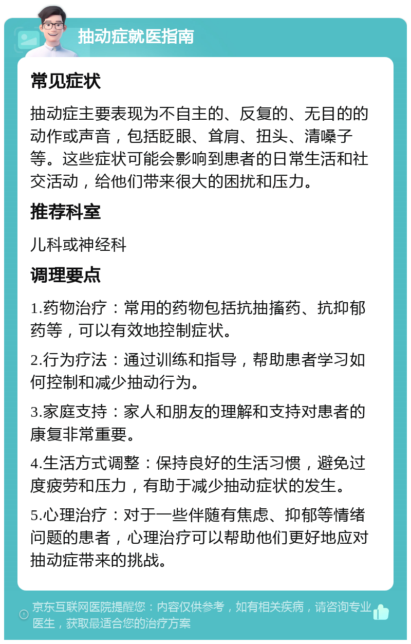 抽动症就医指南 常见症状 抽动症主要表现为不自主的、反复的、无目的的动作或声音，包括眨眼、耸肩、扭头、清嗓子等。这些症状可能会影响到患者的日常生活和社交活动，给他们带来很大的困扰和压力。 推荐科室 儿科或神经科 调理要点 1.药物治疗：常用的药物包括抗抽搐药、抗抑郁药等，可以有效地控制症状。 2.行为疗法：通过训练和指导，帮助患者学习如何控制和减少抽动行为。 3.家庭支持：家人和朋友的理解和支持对患者的康复非常重要。 4.生活方式调整：保持良好的生活习惯，避免过度疲劳和压力，有助于减少抽动症状的发生。 5.心理治疗：对于一些伴随有焦虑、抑郁等情绪问题的患者，心理治疗可以帮助他们更好地应对抽动症带来的挑战。