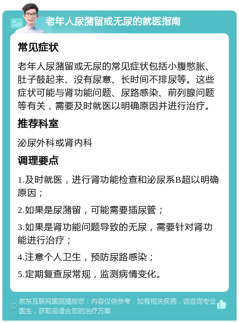 老年人尿潴留或无尿的就医指南 常见症状 老年人尿潴留或无尿的常见症状包括小腹憋胀、肚子鼓起来、没有尿意、长时间不排尿等。这些症状可能与肾功能问题、尿路感染、前列腺问题等有关，需要及时就医以明确原因并进行治疗。 推荐科室 泌尿外科或肾内科 调理要点 1.及时就医，进行肾功能检查和泌尿系B超以明确原因； 2.如果是尿潴留，可能需要插尿管； 3.如果是肾功能问题导致的无尿，需要针对肾功能进行治疗； 4.注意个人卫生，预防尿路感染； 5.定期复查尿常规，监测病情变化。