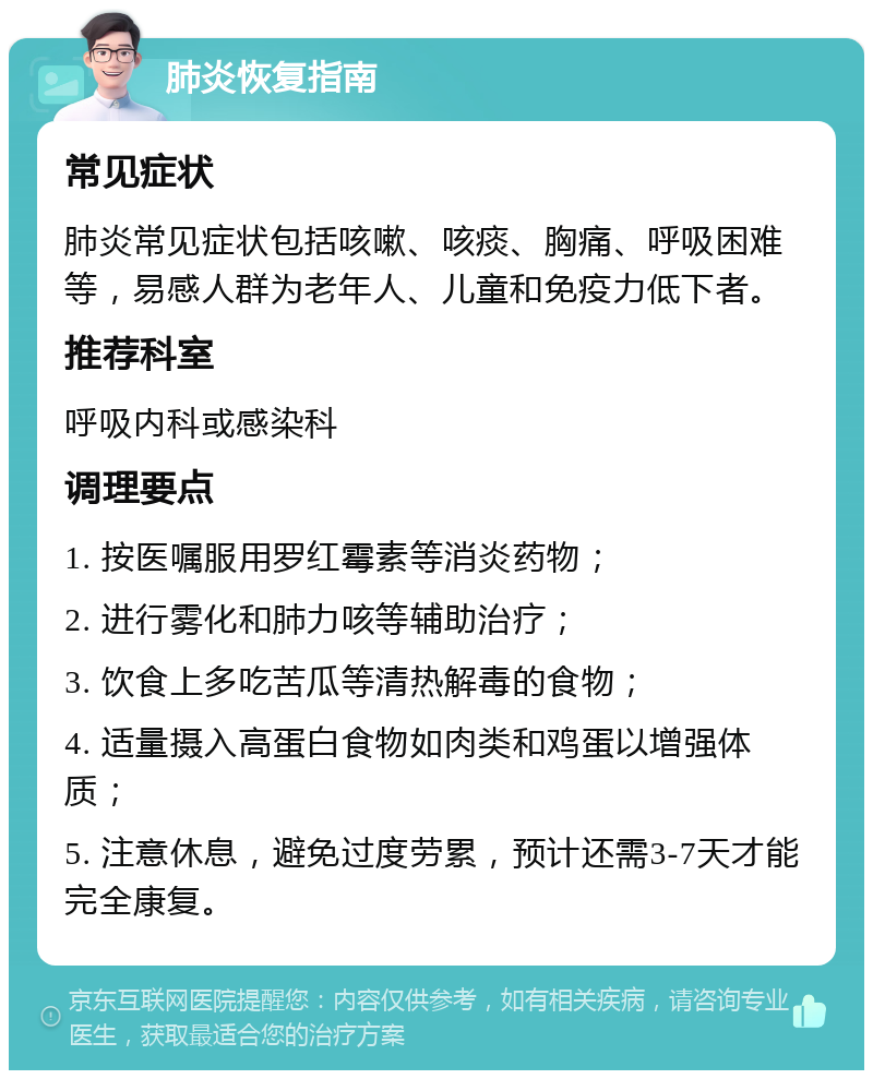 肺炎恢复指南 常见症状 肺炎常见症状包括咳嗽、咳痰、胸痛、呼吸困难等，易感人群为老年人、儿童和免疫力低下者。 推荐科室 呼吸内科或感染科 调理要点 1. 按医嘱服用罗红霉素等消炎药物； 2. 进行雾化和肺力咳等辅助治疗； 3. 饮食上多吃苦瓜等清热解毒的食物； 4. 适量摄入高蛋白食物如肉类和鸡蛋以增强体质； 5. 注意休息，避免过度劳累，预计还需3-7天才能完全康复。