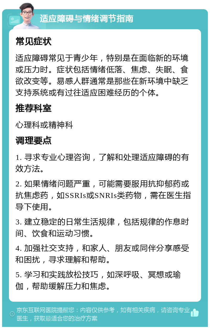 适应障碍与情绪调节指南 常见症状 适应障碍常见于青少年，特别是在面临新的环境或压力时。症状包括情绪低落、焦虑、失眠、食欲改变等。易感人群通常是那些在新环境中缺乏支持系统或有过往适应困难经历的个体。 推荐科室 心理科或精神科 调理要点 1. 寻求专业心理咨询，了解和处理适应障碍的有效方法。 2. 如果情绪问题严重，可能需要服用抗抑郁药或抗焦虑药，如SSRIs或SNRIs类药物，需在医生指导下使用。 3. 建立稳定的日常生活规律，包括规律的作息时间、饮食和运动习惯。 4. 加强社交支持，和家人、朋友或同伴分享感受和困扰，寻求理解和帮助。 5. 学习和实践放松技巧，如深呼吸、冥想或瑜伽，帮助缓解压力和焦虑。