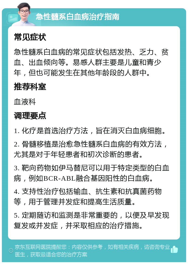 急性髓系白血病治疗指南 常见症状 急性髓系白血病的常见症状包括发热、乏力、贫血、出血倾向等。易感人群主要是儿童和青少年，但也可能发生在其他年龄段的人群中。 推荐科室 血液科 调理要点 1. 化疗是首选治疗方法，旨在消灭白血病细胞。 2. 骨髓移植是治愈急性髓系白血病的有效方法，尤其是对于年轻患者和初次诊断的患者。 3. 靶向药物如伊马替尼可以用于特定类型的白血病，例如BCR-ABL融合基因阳性的白血病。 4. 支持性治疗包括输血、抗生素和抗真菌药物等，用于管理并发症和提高生活质量。 5. 定期随访和监测是非常重要的，以便及早发现复发或并发症，并采取相应的治疗措施。