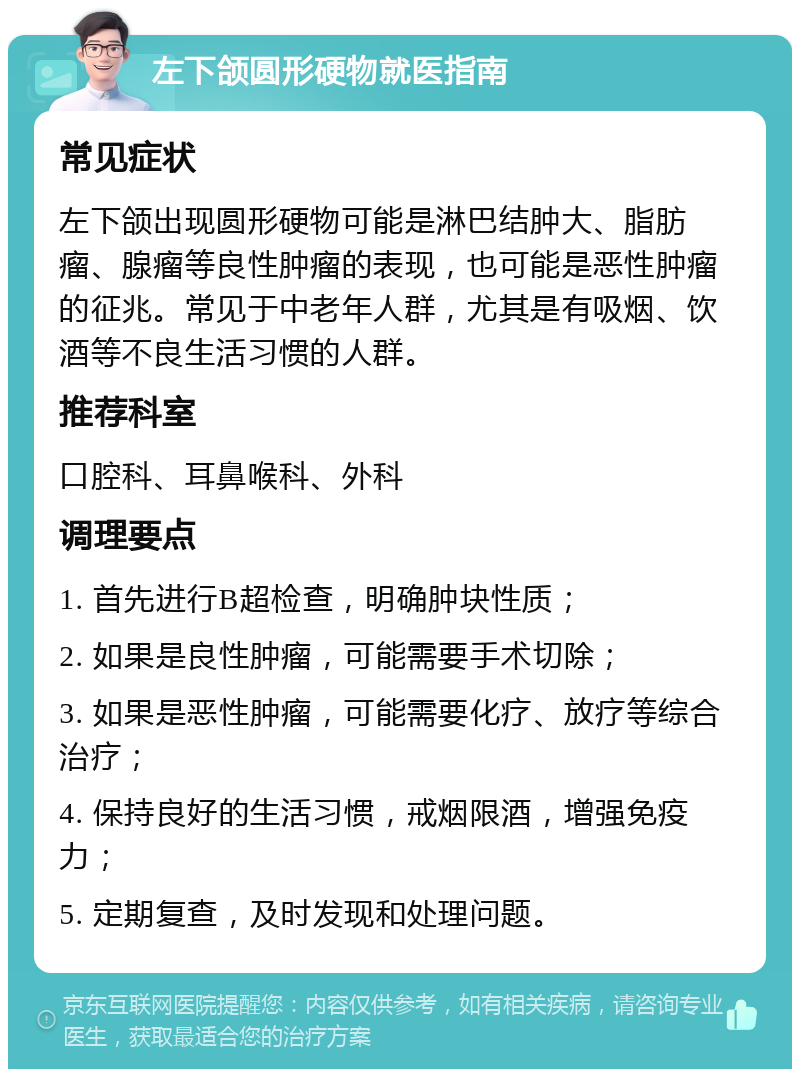 左下颌圆形硬物就医指南 常见症状 左下颌出现圆形硬物可能是淋巴结肿大、脂肪瘤、腺瘤等良性肿瘤的表现，也可能是恶性肿瘤的征兆。常见于中老年人群，尤其是有吸烟、饮酒等不良生活习惯的人群。 推荐科室 口腔科、耳鼻喉科、外科 调理要点 1. 首先进行B超检查，明确肿块性质； 2. 如果是良性肿瘤，可能需要手术切除； 3. 如果是恶性肿瘤，可能需要化疗、放疗等综合治疗； 4. 保持良好的生活习惯，戒烟限酒，增强免疫力； 5. 定期复查，及时发现和处理问题。