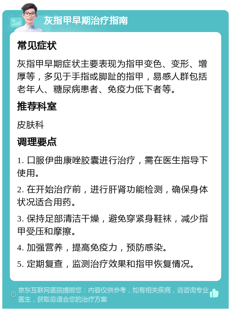 灰指甲早期治疗指南 常见症状 灰指甲早期症状主要表现为指甲变色、变形、增厚等，多见于手指或脚趾的指甲，易感人群包括老年人、糖尿病患者、免疫力低下者等。 推荐科室 皮肤科 调理要点 1. 口服伊曲康唑胶囊进行治疗，需在医生指导下使用。 2. 在开始治疗前，进行肝肾功能检测，确保身体状况适合用药。 3. 保持足部清洁干燥，避免穿紧身鞋袜，减少指甲受压和摩擦。 4. 加强营养，提高免疫力，预防感染。 5. 定期复查，监测治疗效果和指甲恢复情况。